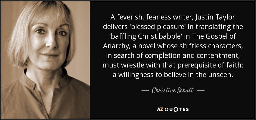 A feverish, fearless writer, Justin Taylor delivers 'blessed pleasure' in translating the 'baffling Christ babble' in The Gospel of Anarchy, a novel whose shiftless characters, in search of completion and contentment, must wrestle with that prerequisite of faith: a willingness to believe in the unseen. - Christine Schutt