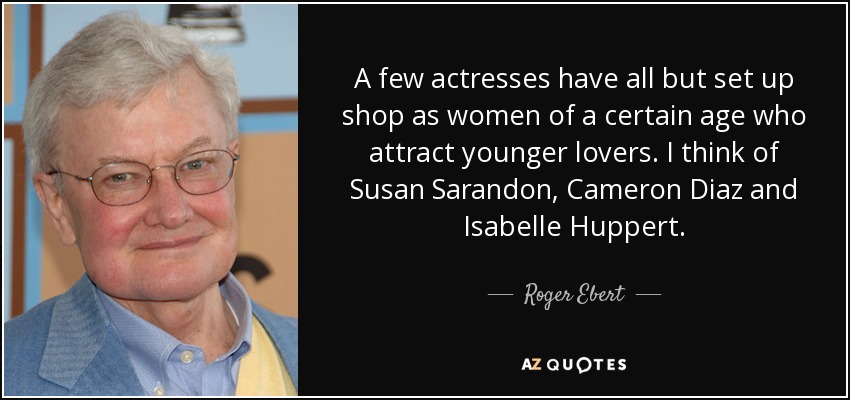 A few actresses have all but set up shop as women of a certain age who attract younger lovers. I think of Susan Sarandon, Cameron Diaz and Isabelle Huppert. - Roger Ebert