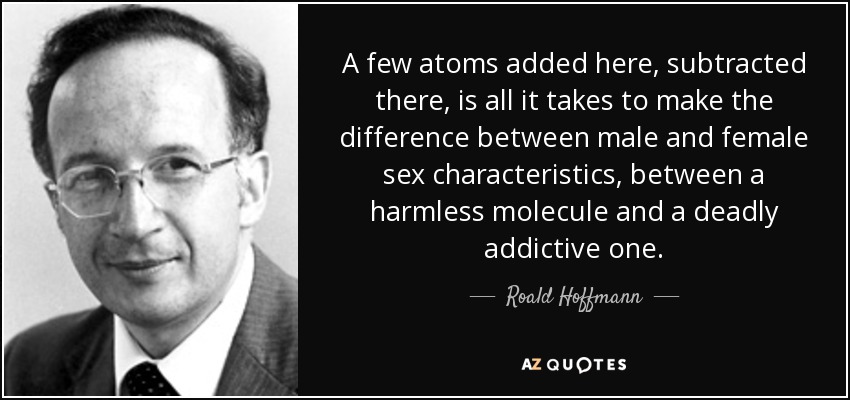 A few atoms added here, subtracted there, is all it takes to make the difference between male and female sex characteristics, between a harmless molecule and a deadly addictive one. - Roald Hoffmann