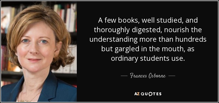 A few books, well studied, and thoroughly digested, nourish the understanding more than hundreds but gargled in the mouth, as ordinary students use. - Frances Osborne