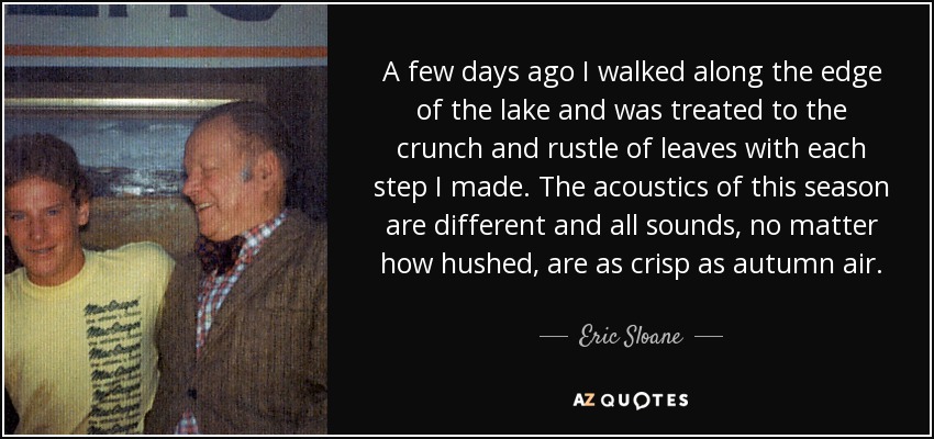 A few days ago I walked along the edge of the lake and was treated to the crunch and rustle of leaves with each step I made. The acoustics of this season are different and all sounds, no matter how hushed, are as crisp as autumn air. - Eric Sloane