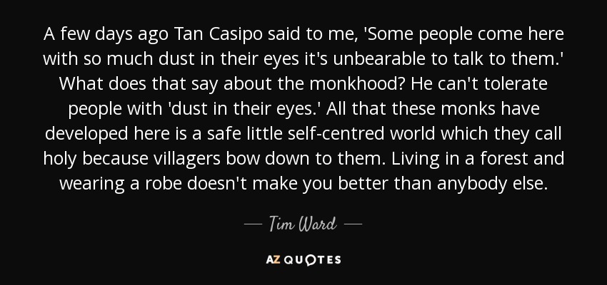 A few days ago Tan Casipo said to me, 'Some people come here with so much dust in their eyes it's unbearable to talk to them.' What does that say about the monkhood? He can't tolerate people with 'dust in their eyes.' All that these monks have developed here is a safe little self-centred world which they call holy because villagers bow down to them. Living in a forest and wearing a robe doesn't make you better than anybody else. - Tim Ward