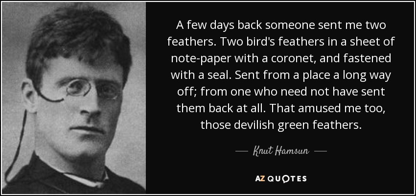 A few days back someone sent me two feathers. Two bird's feathers in a sheet of note-paper with a coronet, and fastened with a seal. Sent from a place a long way off; from one who need not have sent them back at all. That amused me too, those devilish green feathers. - Knut Hamsun