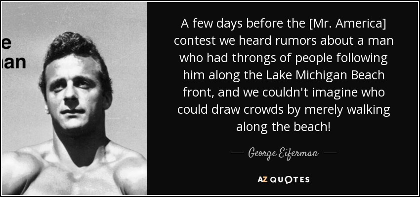 A few days before the [Mr. America] contest we heard rumors about a man who had throngs of people following him along the Lake Michigan Beach front, and we couldn't imagine who could draw crowds by merely walking along the beach! - George Eiferman