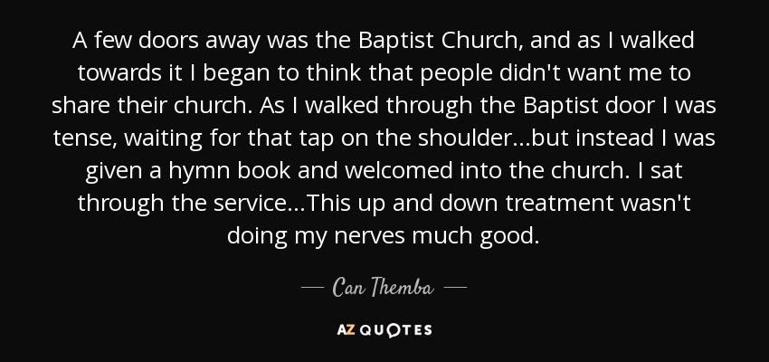 A few doors away was the Baptist Church, and as I walked towards it I began to think that people didn't want me to share their church. As I walked through the Baptist door I was tense, waiting for that tap on the shoulder…but instead I was given a hymn book and welcomed into the church. I sat through the service…This up and down treatment wasn't doing my nerves much good. - Can Themba