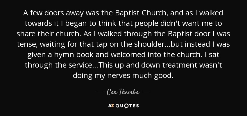 A few doors away was the Baptist Church, and as I walked towards it I began to think that people didn't want me to share their church. As I walked through the Baptist door I was tense, waiting for that tap on the shoulder…but instead I was given a hymn book and welcomed into the church. I sat through the service…This up and down treatment wasn't doing my nerves much good. - Can Themba