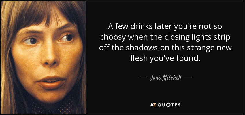 A few drinks later you're not so choosy when the closing lights strip off the shadows on this strange new flesh you've found. - Joni Mitchell