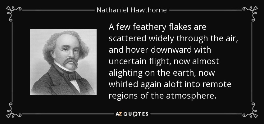 A few feathery flakes are scattered widely through the air, and hover downward with uncertain flight, now almost alighting on the earth, now whirled again aloft into remote regions of the atmosphere. - Nathaniel Hawthorne