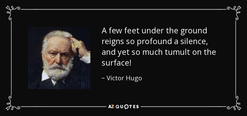 A few feet under the ground reigns so profound a silence, and yet so much tumult on the surface! - Victor Hugo
