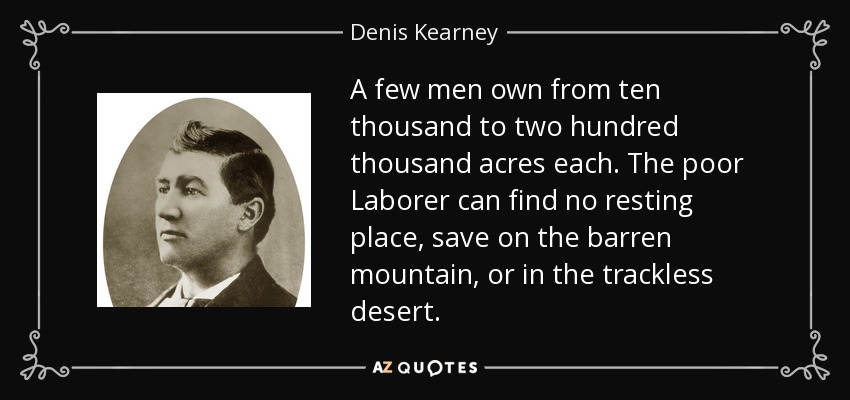 A few men own from ten thousand to two hundred thousand acres each. The poor Laborer can find no resting place, save on the barren mountain, or in the trackless desert. - Denis Kearney