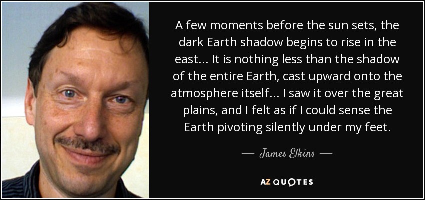 A few moments before the sun sets, the dark Earth shadow begins to rise in the east... It is nothing less than the shadow of the entire Earth, cast upward onto the atmosphere itself... I saw it over the great plains, and I felt as if I could sense the Earth pivoting silently under my feet. - James Elkins