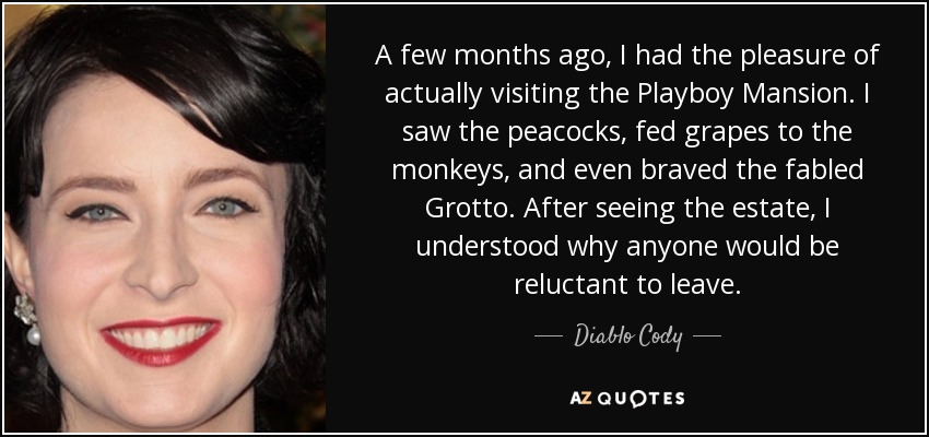 A few months ago, I had the pleasure of actually visiting the Playboy Mansion. I saw the peacocks, fed grapes to the monkeys, and even braved the fabled Grotto. After seeing the estate, I understood why anyone would be reluctant to leave. - Diablo Cody