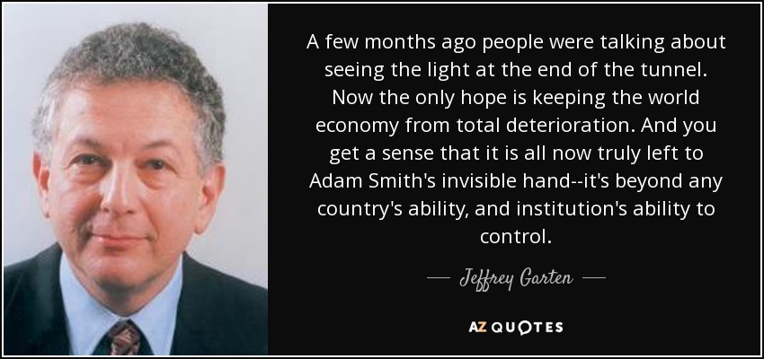A few months ago people were talking about seeing the light at the end of the tunnel. Now the only hope is keeping the world economy from total deterioration. And you get a sense that it is all now truly left to Adam Smith's invisible hand--it's beyond any country's ability, and institution's ability to control. - Jeffrey Garten