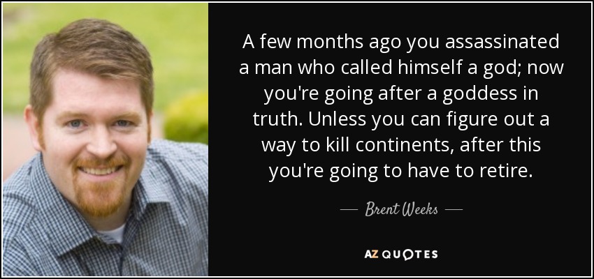 A few months ago you assassinated a man who called himself a god; now you're going after a goddess in truth. Unless you can figure out a way to kill continents, after this you're going to have to retire. - Brent Weeks