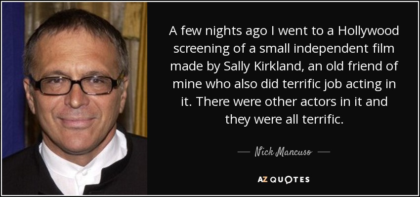 A few nights ago I went to a Hollywood screening of a small independent film made by Sally Kirkland, an old friend of mine who also did terrific job acting in it. There were other actors in it and they were all terrific. - Nick Mancuso