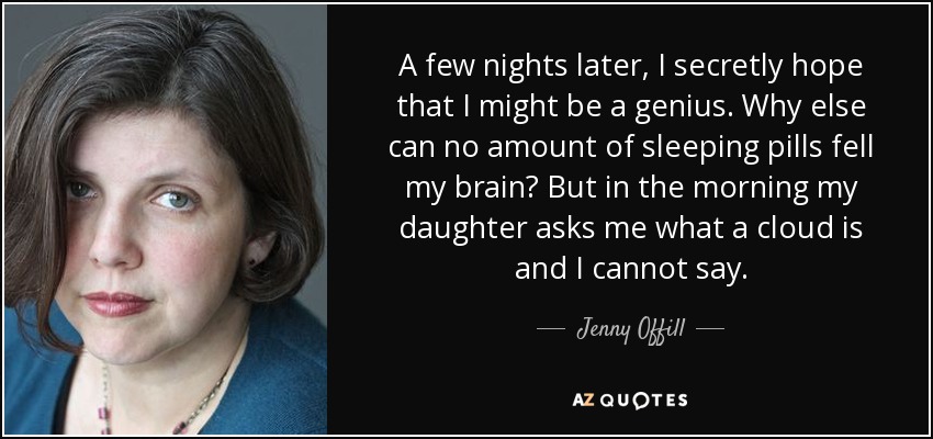 A few nights later, I secretly hope that I might be a genius. Why else can no amount of sleeping pills fell my brain? But in the morning my daughter asks me what a cloud is and I cannot say. - Jenny Offill