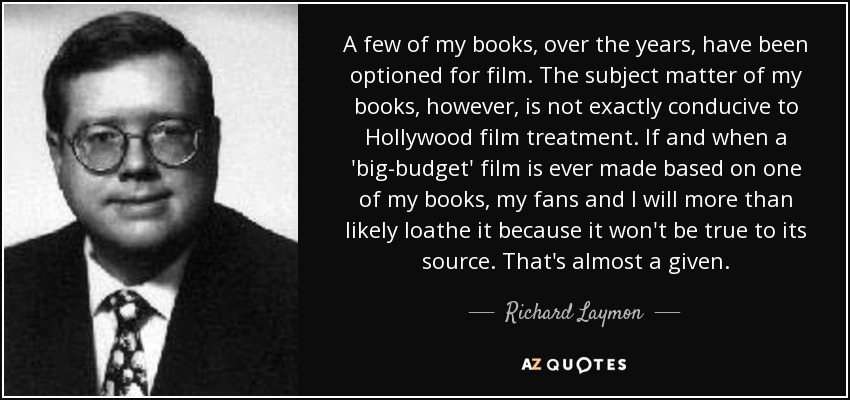 A few of my books, over the years, have been optioned for film. The subject matter of my books, however, is not exactly conducive to Hollywood film treatment. If and when a 'big-budget' film is ever made based on one of my books, my fans and I will more than likely loathe it because it won't be true to its source. That's almost a given. - Richard Laymon