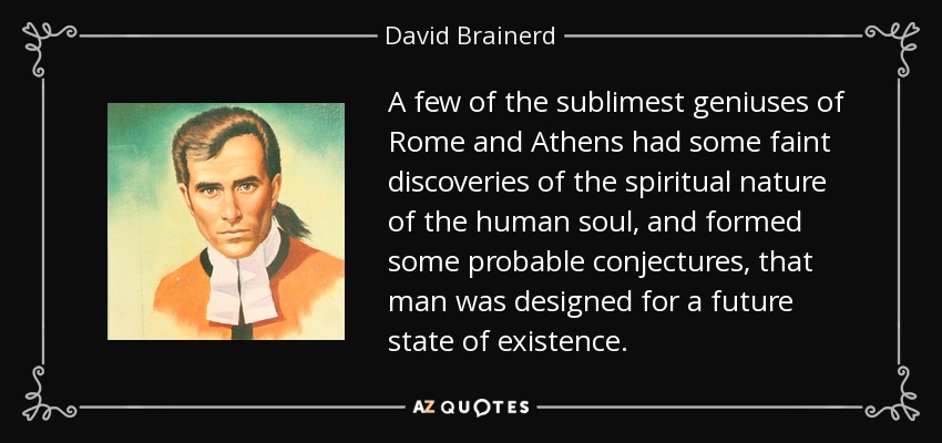 A few of the sublimest geniuses of Rome and Athens had some faint discoveries of the spiritual nature of the human soul, and formed some probable conjectures, that man was designed for a future state of existence. - David Brainerd