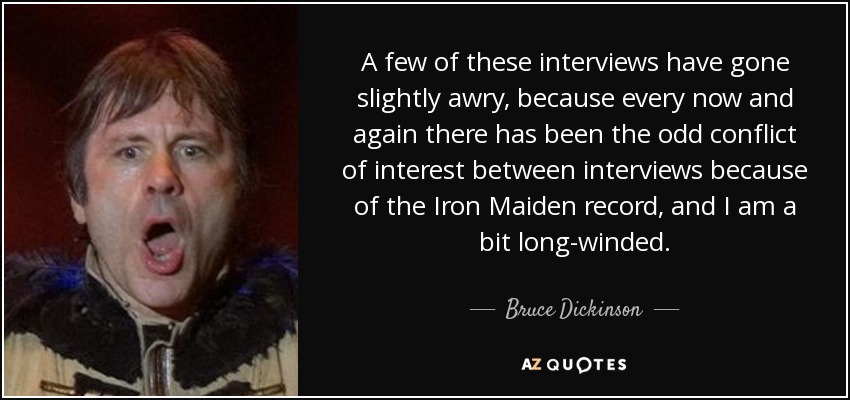 A few of these interviews have gone slightly awry, because every now and again there has been the odd conflict of interest between interviews because of the Iron Maiden record, and I am a bit long-winded. - Bruce Dickinson