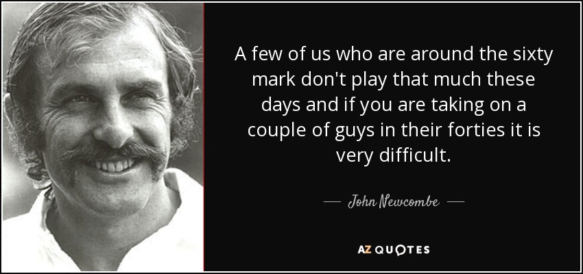 A few of us who are around the sixty mark don't play that much these days and if you are taking on a couple of guys in their forties it is very difficult. - John Newcombe