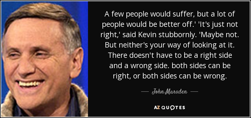 A few people would suffer, but a lot of people would be better off.' 'It's just not right,' said Kevin stubbornly. 'Maybe not. But neither's your way of looking at it. There doesn't have to be a right side and a wrong side. both sides can be right, or both sides can be wrong. - John Marsden