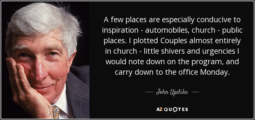 A few places are especially conducive to inspiration - automobiles, church - public places. I plotted Couples almost entirely in church - little shivers and urgencies I would note down on the program, and carry down to the office Monday. - John Updike