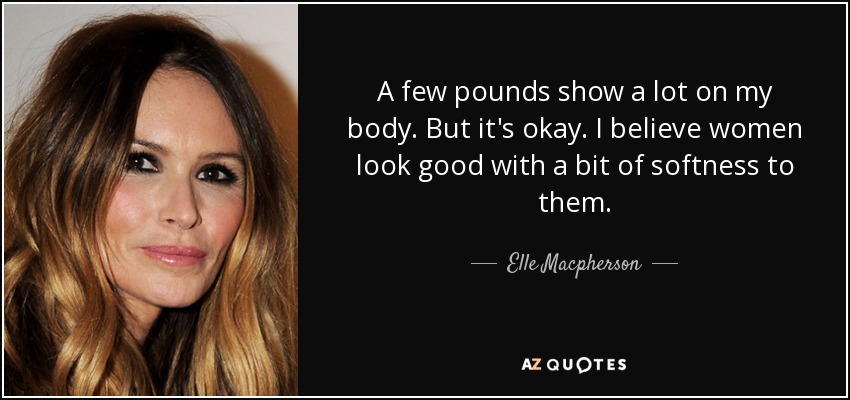 A few pounds show a lot on my body. But it's okay. I believe women look good with a bit of softness to them. - Elle Macpherson