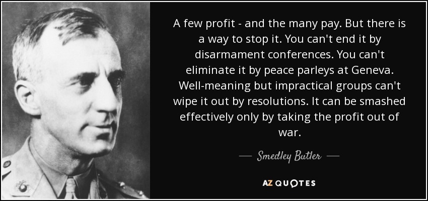 A few profit - and the many pay. But there is a way to stop it. You can't end it by disarmament conferences. You can't eliminate it by peace parleys at Geneva. Well-meaning but impractical groups can't wipe it out by resolutions. It can be smashed effectively only by taking the profit out of war. - Smedley Butler