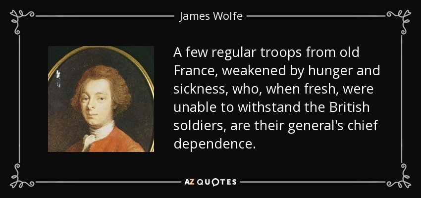 A few regular troops from old France, weakened by hunger and sickness, who, when fresh, were unable to withstand the British soldiers, are their general's chief dependence. - James Wolfe
