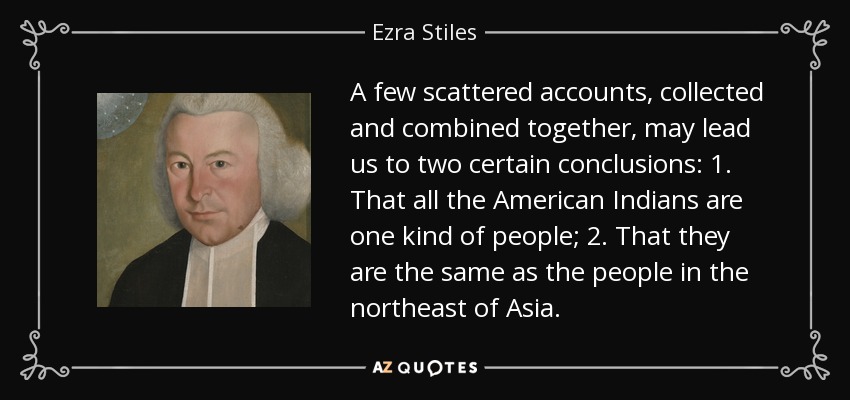 A few scattered accounts, collected and combined together, may lead us to two certain conclusions: 1. That all the American Indians are one kind of people; 2. That they are the same as the people in the northeast of Asia. - Ezra Stiles