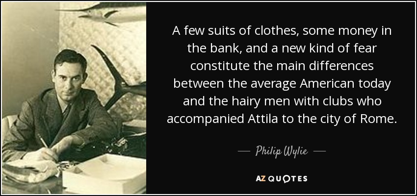 A few suits of clothes, some money in the bank, and a new kind of fear constitute the main differences between the average American today and the hairy men with clubs who accompanied Attila to the city of Rome. - Philip Wylie
