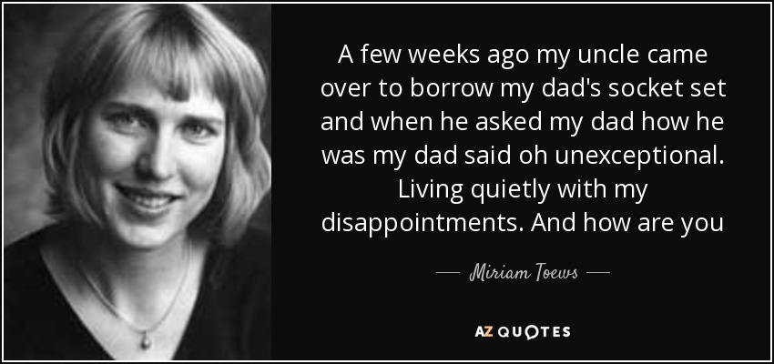 A few weeks ago my uncle came over to borrow my dad's socket set and when he asked my dad how he was my dad said oh unexceptional. Living quietly with my disappointments. And how are you - Miriam Toews