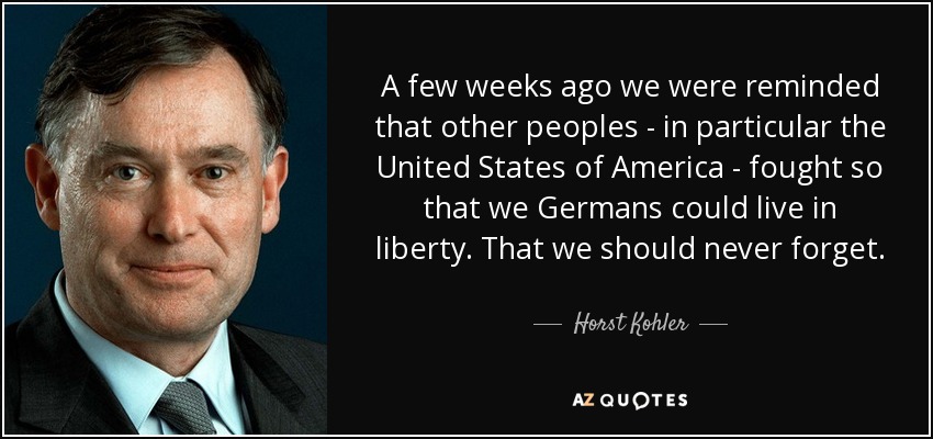 A few weeks ago we were reminded that other peoples - in particular the United States of America - fought so that we Germans could live in liberty. That we should never forget. - Horst Kohler