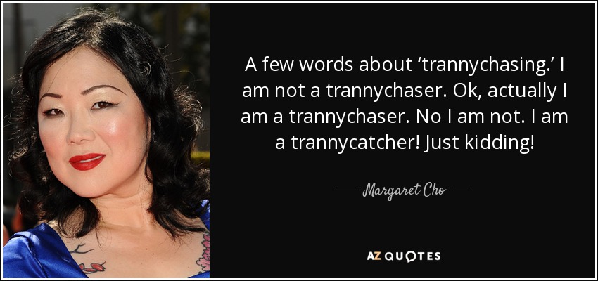 A few words about ‘trannychasing.’ I am not a trannychaser. Ok, actually I am a trannychaser. No I am not. I am a trannycatcher! Just kidding! - Margaret Cho