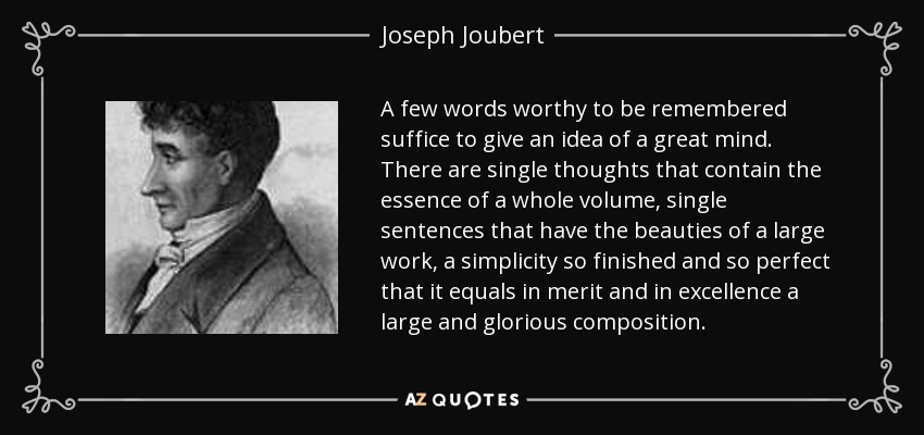 A few words worthy to be remembered suffice to give an idea of a great mind. There are single thoughts that contain the essence of a whole volume, single sentences that have the beauties of a large work, a simplicity so finished and so perfect that it equals in merit and in excellence a large and glorious composition. - Joseph Joubert