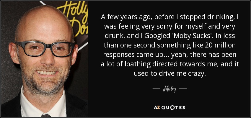 A few years ago, before I stopped drinking, I was feeling very sorry for myself and very drunk, and I Googled 'Moby Sucks'. In less than one second something like 20 million responses came up... yeah, there has been a lot of loathing directed towards me, and it used to drive me crazy. - Moby