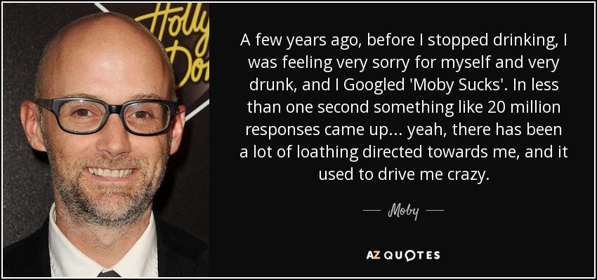 A few years ago, before I stopped drinking, I was feeling very sorry for myself and very drunk, and I Googled 'Moby Sucks'. In less than one second something like 20 million responses came up... yeah, there has been a lot of loathing directed towards me, and it used to drive me crazy. - Moby