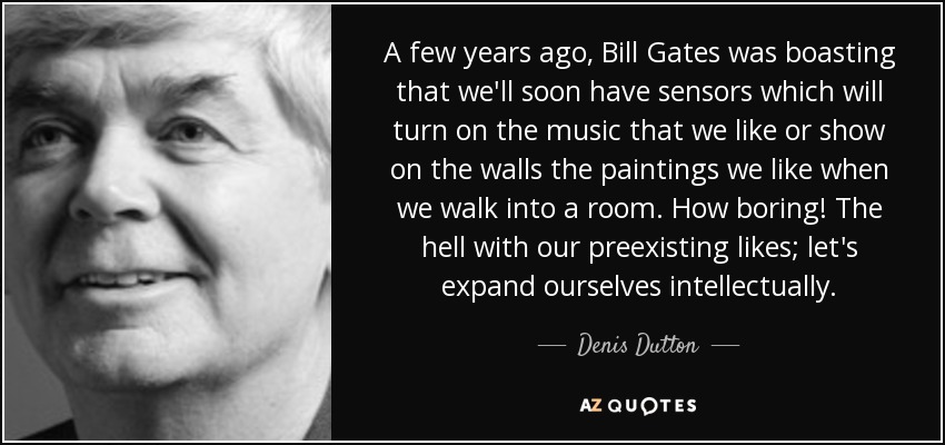 A few years ago, Bill Gates was boasting that we'll soon have sensors which will turn on the music that we like or show on the walls the paintings we like when we walk into a room. How boring! The hell with our preexisting likes; let's expand ourselves intellectually. - Denis Dutton