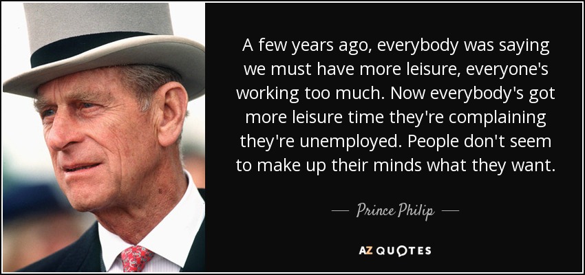 A few years ago, everybody was saying we must have more leisure, everyone's working too much. Now everybody's got more leisure time they're complaining they're unemployed. People don't seem to make up their minds what they want. - Prince Philip