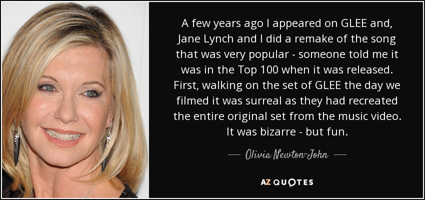 A few years ago I appeared on GLEE and, Jane Lynch and I did a remake of the song that was very popular - someone told me it was in the Top 100 when it was released. First, walking on the set of GLEE the day we filmed it was surreal as they had recreated the entire original set from the music video. It was bizarre - but fun. - Olivia Newton-John