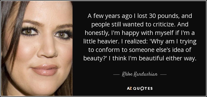 A few years ago I lost 30 pounds, and people still wanted to criticize. And honestly, I'm happy with myself if I'm a little heavier. I realized: 'Why am I trying to conform to someone else's idea of beauty?' I think I'm beautiful either way. - Khloe Kardashian