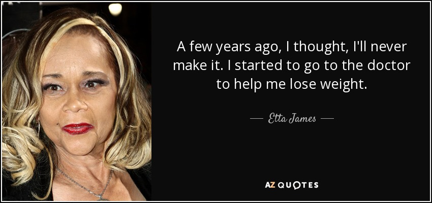 A few years ago, I thought, I'll never make it. I started to go to the doctor to help me lose weight. - Etta James