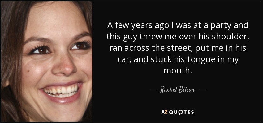 A few years ago I was at a party and this guy threw me over his shoulder, ran across the street, put me in his car, and stuck his tongue in my mouth. - Rachel Bilson