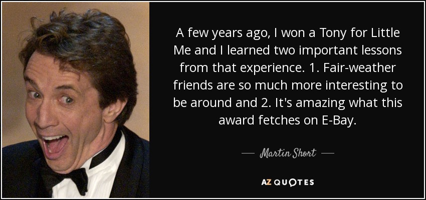 A few years ago, I won a Tony for Little Me and I learned two important lessons from that experience. 1. Fair-weather friends are so much more interesting to be around and 2. It's amazing what this award fetches on E-Bay. - Martin Short