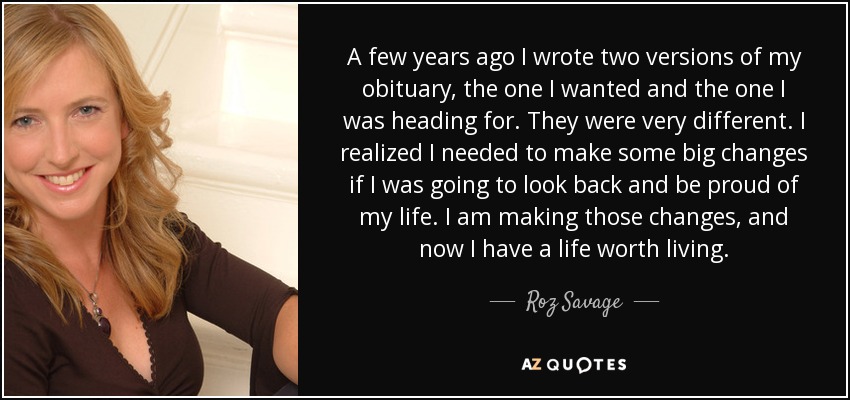 A few years ago I wrote two versions of my obituary, the one I wanted and the one I was heading for. They were very different. I realized I needed to make some big changes if I was going to look back and be proud of my life. I am making those changes, and now I have a life worth living. - Roz Savage