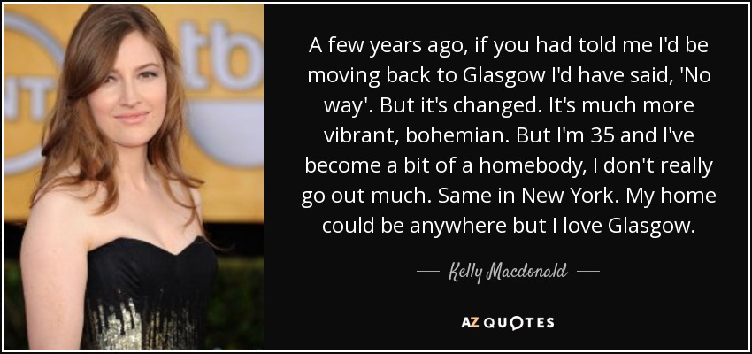 A few years ago, if you had told me I'd be moving back to Glasgow I'd have said, 'No way'. But it's changed. It's much more vibrant, bohemian. But I'm 35 and I've become a bit of a homebody, I don't really go out much. Same in New York. My home could be anywhere but I love Glasgow. - Kelly Macdonald