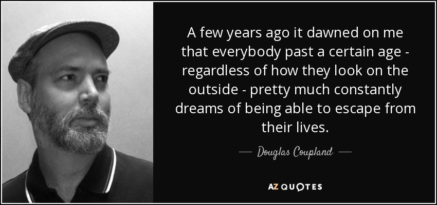 A few years ago it dawned on me that everybody past a certain age - regardless of how they look on the outside - pretty much constantly dreams of being able to escape from their lives. - Douglas Coupland