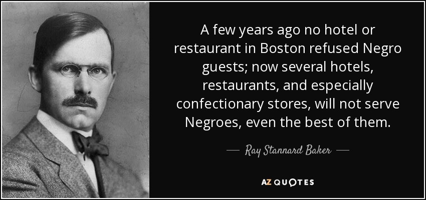 A few years ago no hotel or restaurant in Boston refused Negro guests; now several hotels, restaurants, and especially confectionary stores, will not serve Negroes, even the best of them. - Ray Stannard Baker