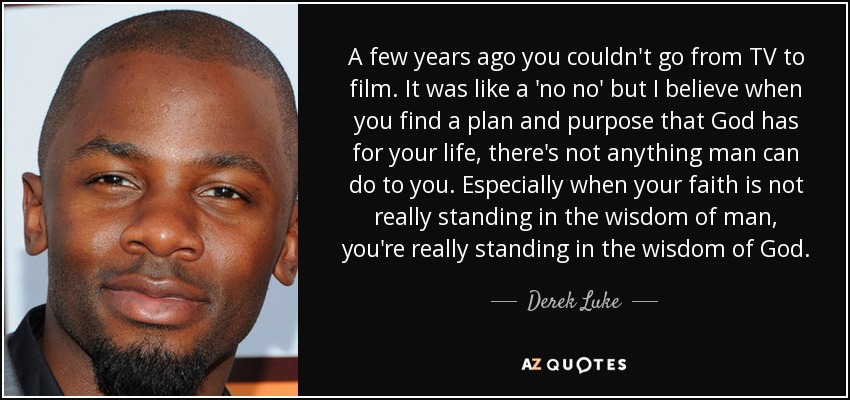 A few years ago you couldn't go from TV to film. It was like a 'no no' but I believe when you find a plan and purpose that God has for your life, there's not anything man can do to you. Especially when your faith is not really standing in the wisdom of man, you're really standing in the wisdom of God. - Derek Luke