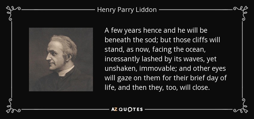A few years hence and he will be beneath the sod; but those cliffs will stand, as now, facing the ocean, incessantly lashed by its waves, yet unshaken, immovable; and other eyes will gaze on them for their brief day of life, and then they, too, will close. - Henry Parry Liddon